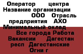 Оператор Call-центра › Название организации ­ Call-Telecom, ООО › Отрасль предприятия ­ АХО › Минимальный оклад ­ 45 000 - Все города Работа » Вакансии   . Дагестан респ.,Дагестанские Огни г.